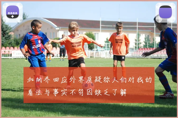 加纳乔回应外界质疑称人们对我的看法与事实不符因缺乏了解