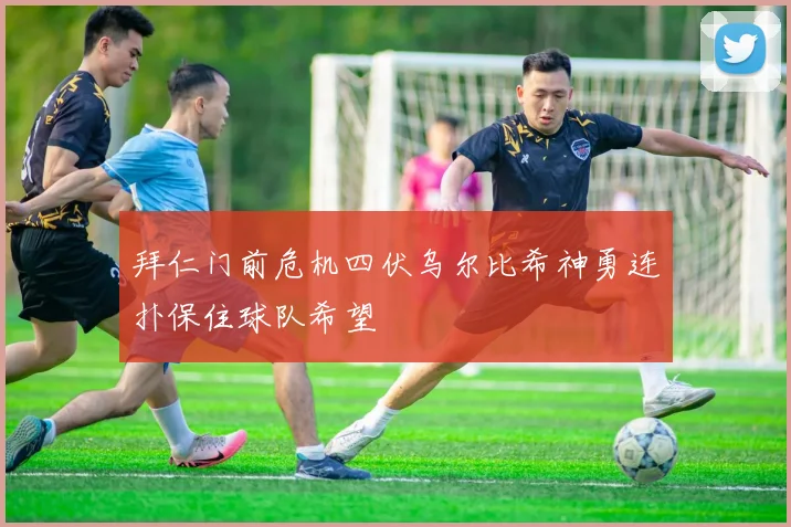 拜仁门前危机四伏乌尔比希神勇连扑保住球队希望