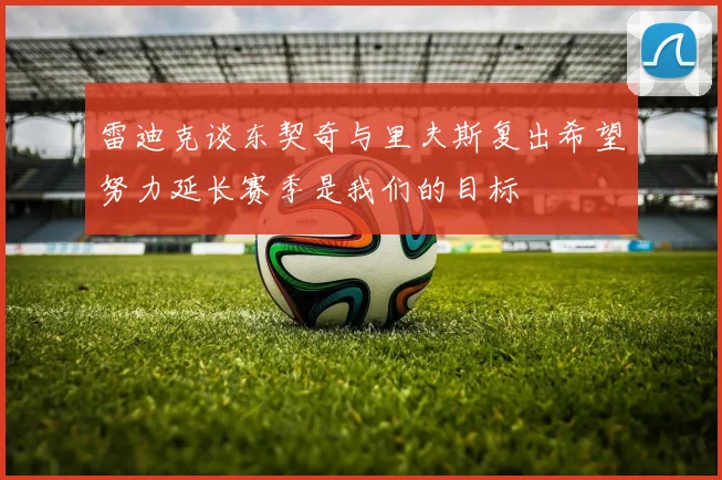雷迪克谈东契奇与里夫斯复出希望努力延长赛季是我们的目标