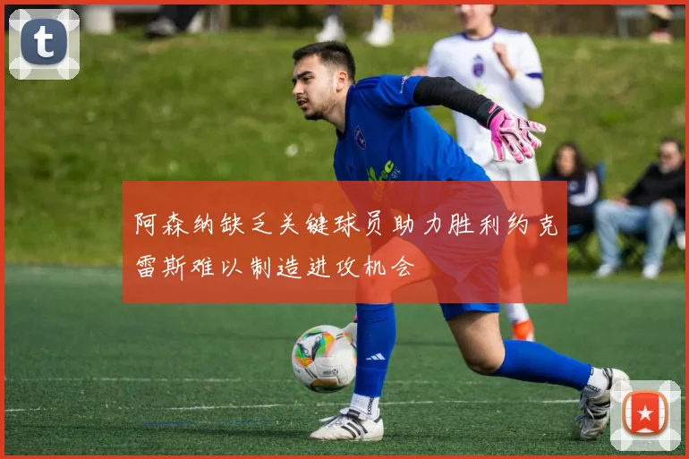 阿森纳缺乏关键球员助力胜利约克雷斯难以制造进攻机会