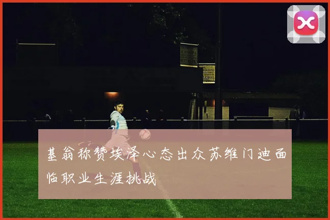 基翁称赞埃泽心态出众苏维门迪面临职业生涯挑战
