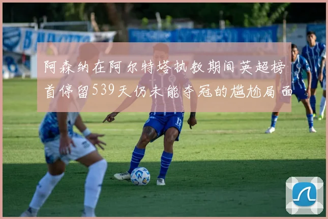 阿森纳在阿尔特塔执教期间英超榜首停留539天仍未能夺冠的尴尬局面