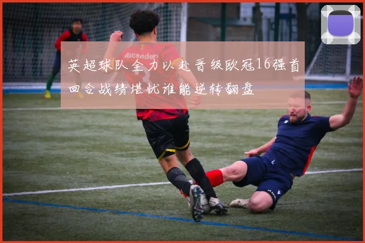 英超球队全力以赴晋级欧冠16强首回合战绩堪忧谁能逆转翻盘