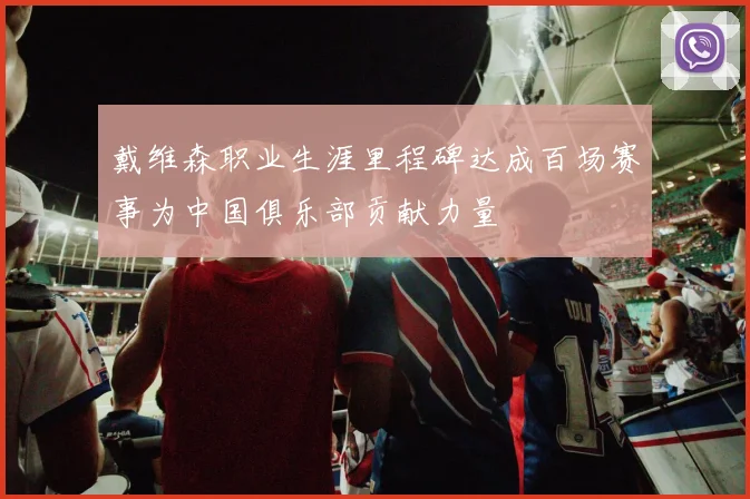 戴维森职业生涯里程碑达成百场赛事为中国俱乐部贡献力量