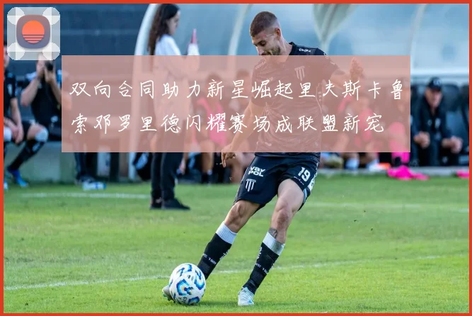 双向合同助力新星崛起里夫斯卡鲁索邓罗里德闪耀赛场成联盟新宠