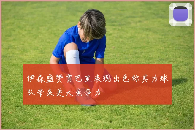 伊森盛赞贾巴里表现出色称其为球队带来更大竞争力
