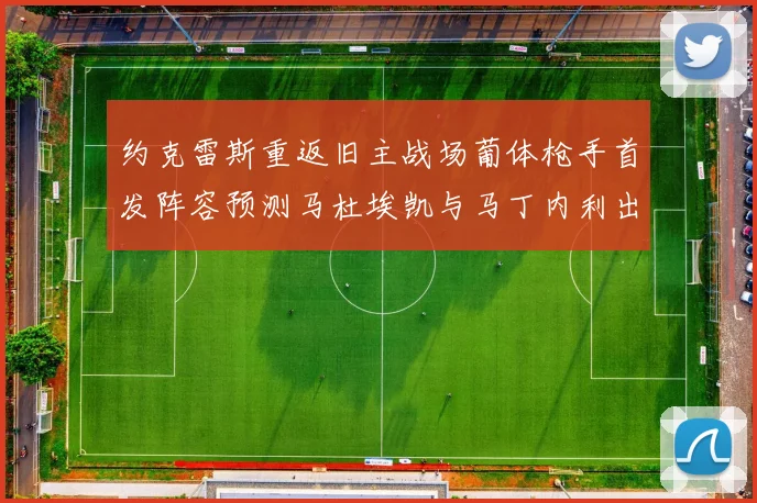 约克雷斯重返旧主战场葡体枪手首发阵容预测马杜埃凯与马丁内利出战